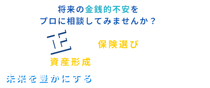 将来の金銭的不安をプロに相談してみませんか？ 正しい“保険選び”と“資産形成”の方法を学び、未来を豊かにするためのサポートをします。